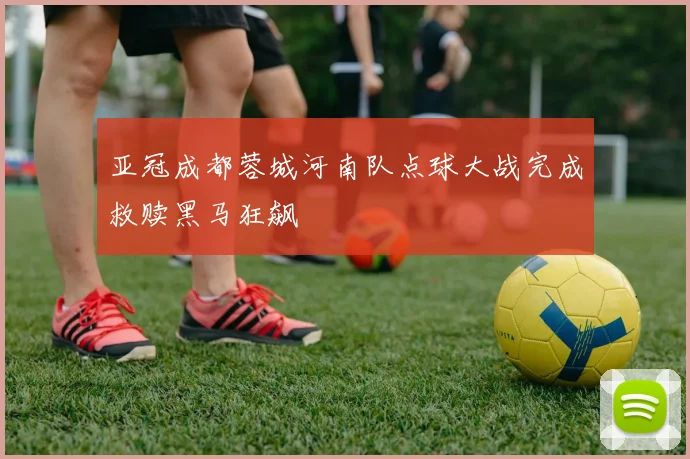 亚冠成都蓉城河南队点球大战完成救赎黑马狂飙