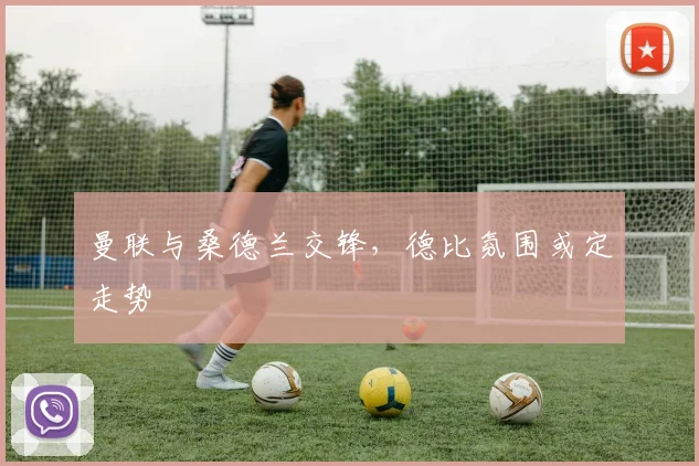 曼联与桑德兰交锋,德比氛围或定走势