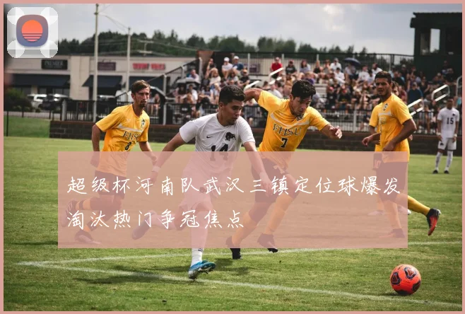 超级杯河南队武汉三镇定位球爆发淘汰热门争冠焦点