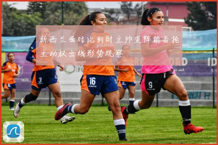 新西兰面对比利时主帅变阵能否抢主动权出线形势观察