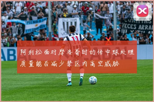 阿利松面对摩洛哥时的传中球处理质量能否减少禁区内高空威胁