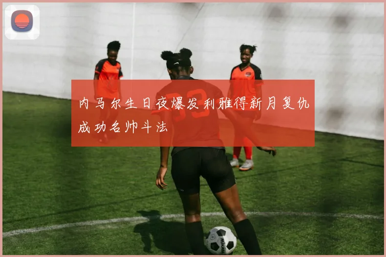 内马尔生日夜爆发利雅得新月复仇成功名帅斗法