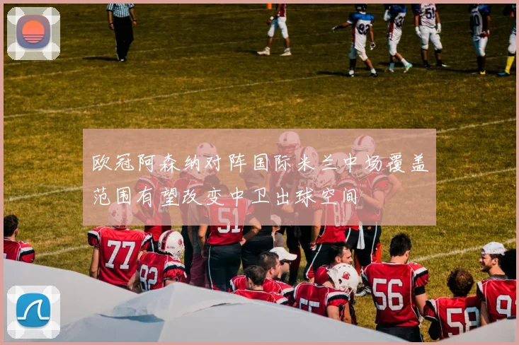 欧冠阿森纳对阵国际米兰中场覆盖范围有望改变中卫出球空间