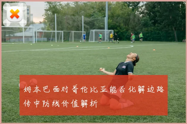 姆本巴面对哥伦比亚能否化解边路传中防线价值解析