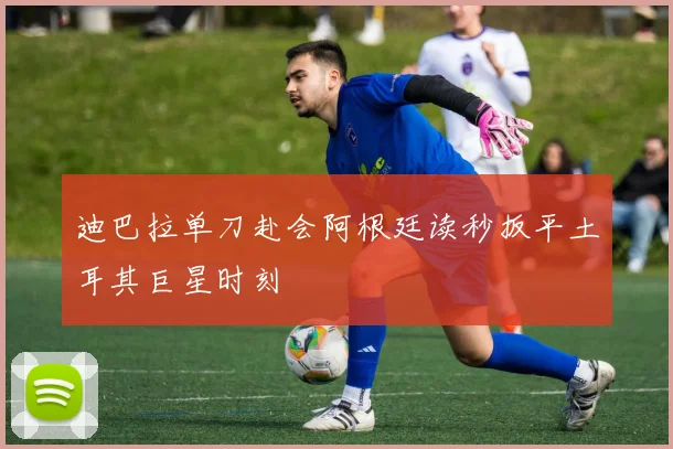 迪巴拉单刀赴会阿根廷读秒扳平土耳其巨星时刻