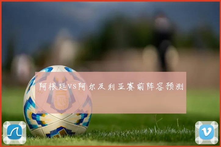 阿根廷vs阿尔及利亚赛前阵容预测