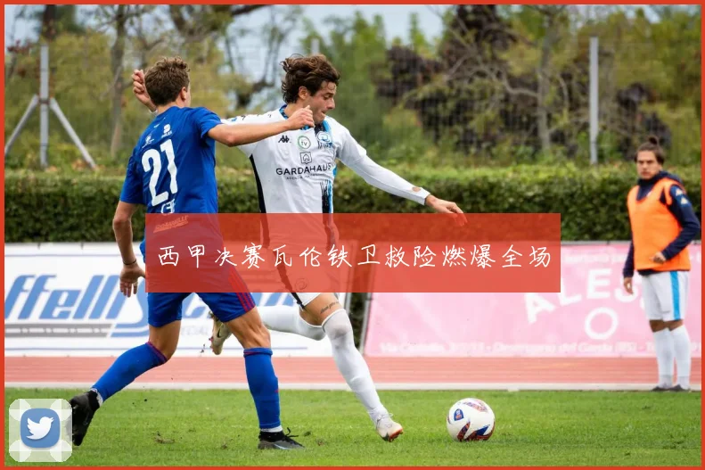 西甲决赛瓦伦铁卫救险燃爆全场