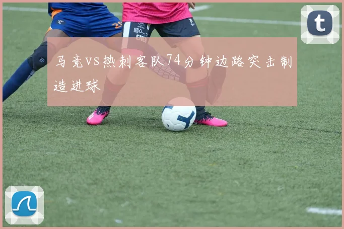 马竞vs热刺客队74分钟边路突击制造进球