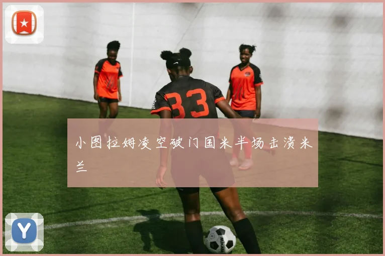 小图拉姆凌空破门国米半场击溃米兰