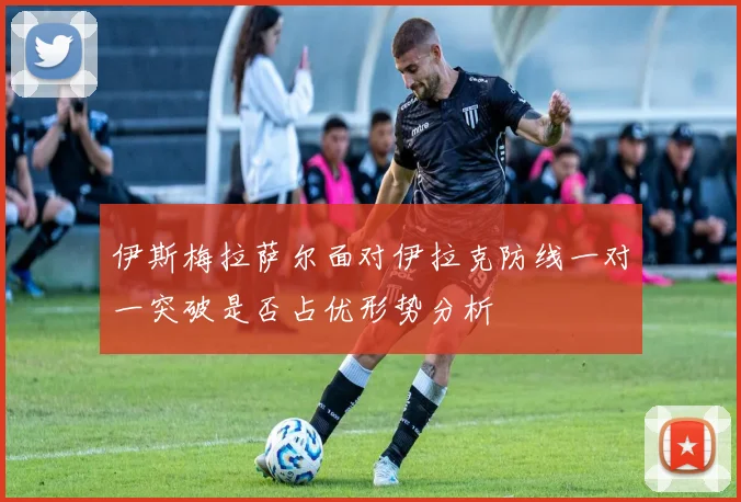伊斯梅拉萨尔面对伊拉克防线一对一突破是否占优形势分析