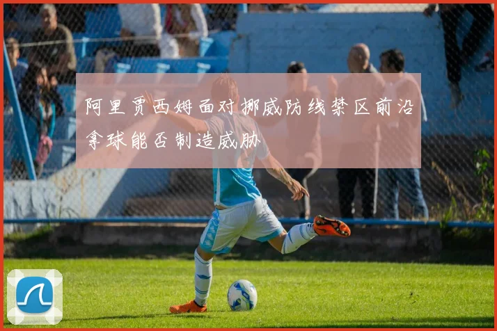 阿里贾西姆面对挪威防线禁区前沿拿球能否制造威胁