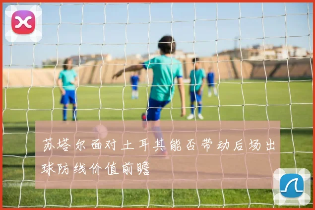 苏塔尔面对土耳其能否带动后场出球防线价值前瞻