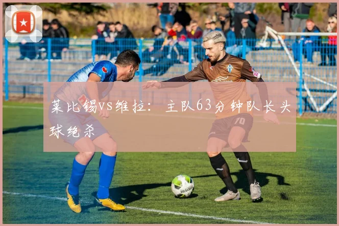 莱比锡vs维拉：主队63分钟队长头球绝杀