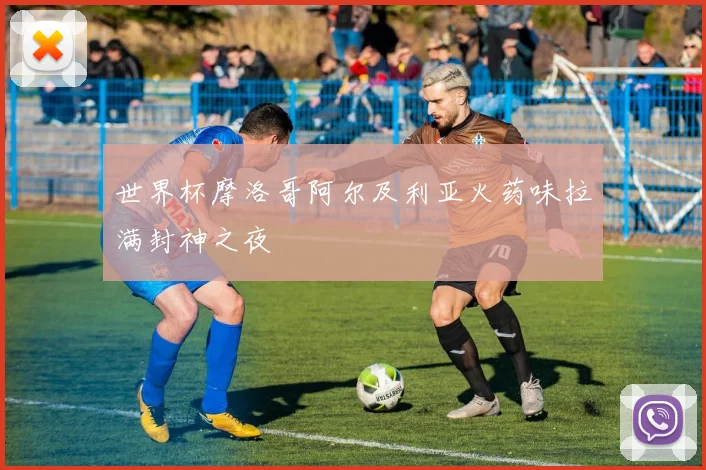 世界杯摩洛哥阿尔及利亚火药味拉满封神之夜