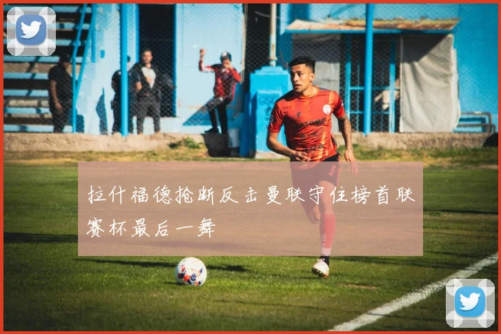拉什福德抢断反击曼联守住榜首联赛杯最后一舞