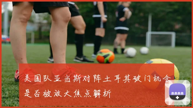 美国队亚当斯对阵土耳其破门机会是否被放大焦点解析