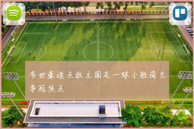 韦世豪造点救主国足一球小胜荷兰争冠焦点