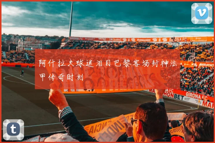 阿什拉夫球迷泪目巴黎客场封神法甲传奇时刻
