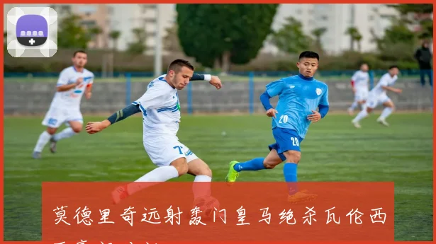 莫德里奇远射轰门皇马绝杀瓦伦西亚豪门对话