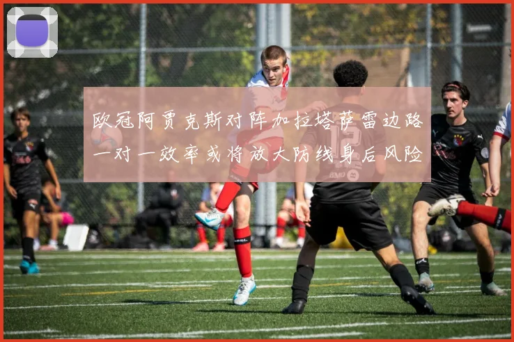 欧冠阿贾克斯对阵加拉塔萨雷边路一对一效率或将放大防线身后风险