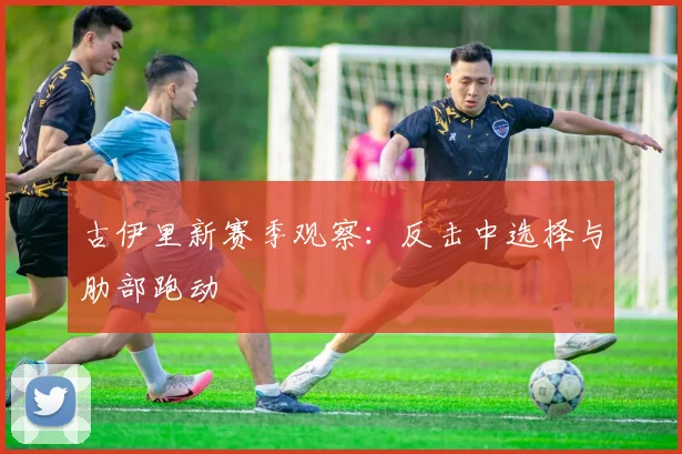 古伊里新赛季观察：反击中选择与肋部跑动