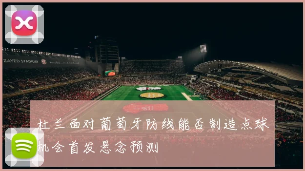 杜兰面对葡萄牙防线能否制造点球机会首发悬念预测