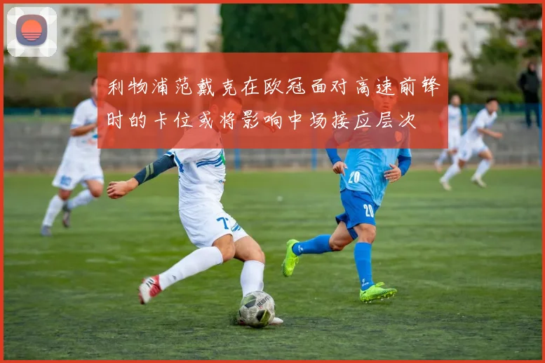 利物浦范戴克在欧冠面对高速前锋时的卡位或将影响中场接应层次