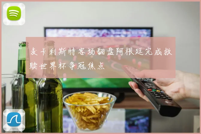 麦卡利斯特客场翻盘阿根廷完成救赎世界杯争冠焦点