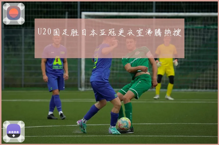 U20国足胜日本亚冠更衣室沸腾热搜