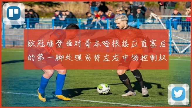 欧冠福登面对哥本哈根接应直塞后的第一脚处理或将左右中场控制权