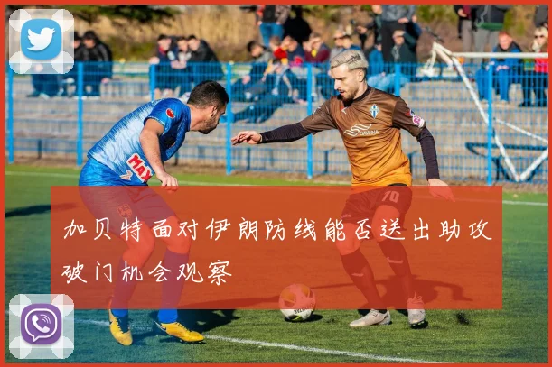 加贝特面对伊朗防线能否送出助攻破门机会观察