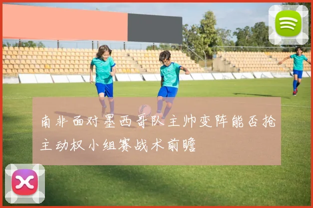 南非面对墨西哥队主帅变阵能否抢主动权小组赛战术前瞻