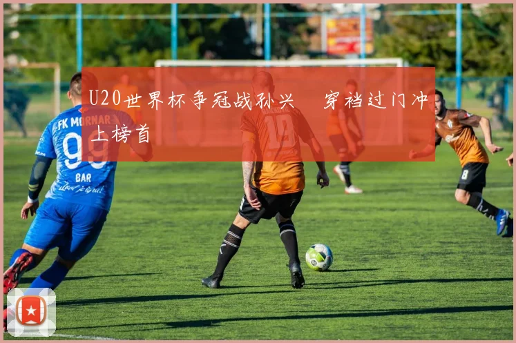 U20世界杯争冠战孙兴慜穿裆过门冲上榜首