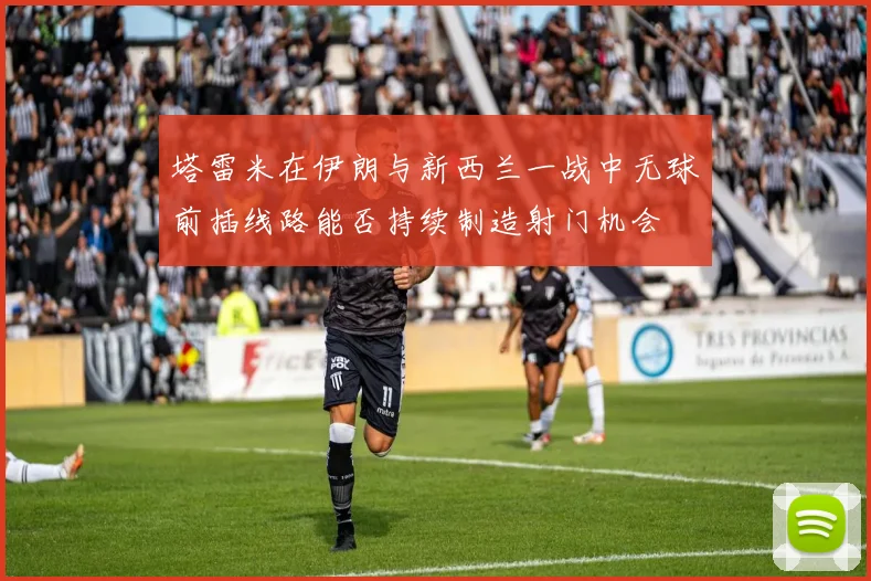 塔雷米在伊朗与新西兰一战中无球前插线路能否持续制造射门机会
