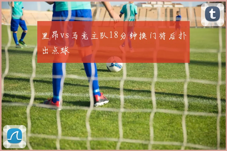 里昂vs马竞主队18分钟换门将后扑出点球