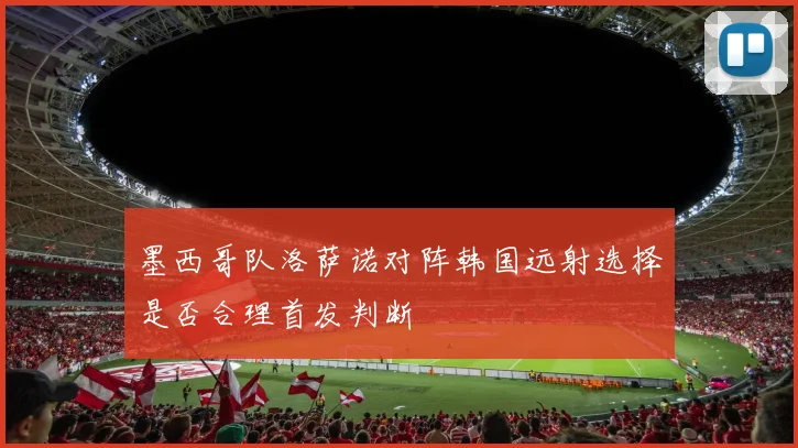 墨西哥队洛萨诺对阵韩国远射选择是否合理首发判断