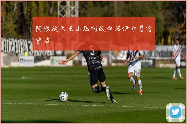 阿根廷天王山压哨改命诺伊尔悬念重启