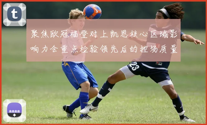 聚焦欧冠福登对上凯恩核心区域影响力会重点检验领先后的控场质量